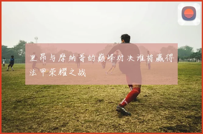 里昂与摩纳哥的巅峰对决谁将赢得法甲荣耀之战