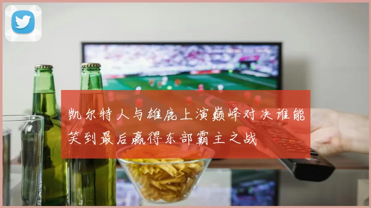 凯尔特人与雄鹿上演巅峰对决谁能笑到最后赢得东部霸主之战