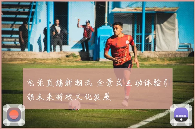 电竞直播新潮流 全景式互动体验引领未来游戏文化发展