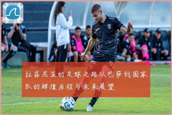 拉菲尼亚的足球之路从巴萨到国家队的辉煌历程与未来展望