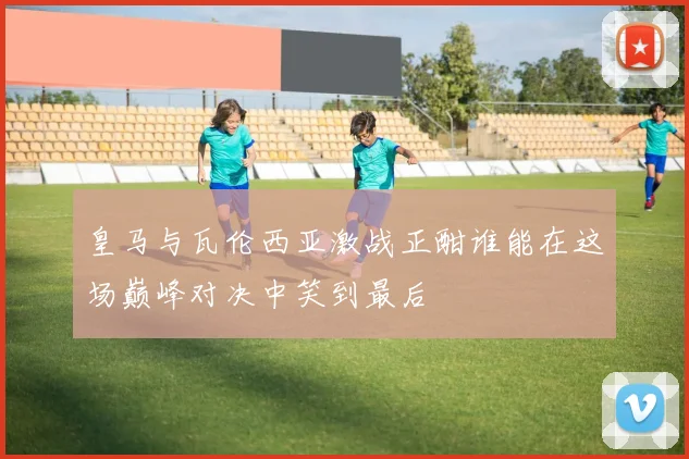 皇马与瓦伦西亚激战正酣谁能在这场巅峰对决中笑到最后