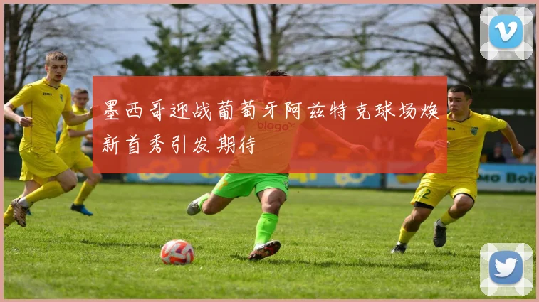 墨西哥迎战葡萄牙阿兹特克球场焕新首秀引发期待