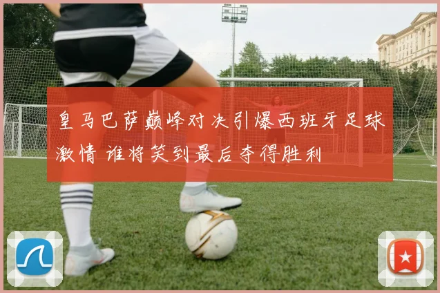 皇马巴萨巅峰对决引爆西班牙足球激情 谁将笑到最后夺得胜利