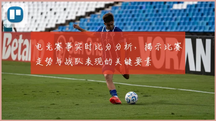 电竞赛事实时比分分析，揭示比赛走势与战队表现的关键要素