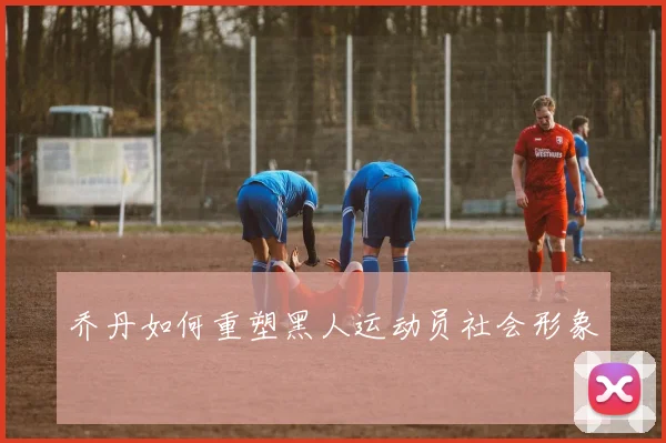 乔丹如何重塑黑人运动员社会形象
