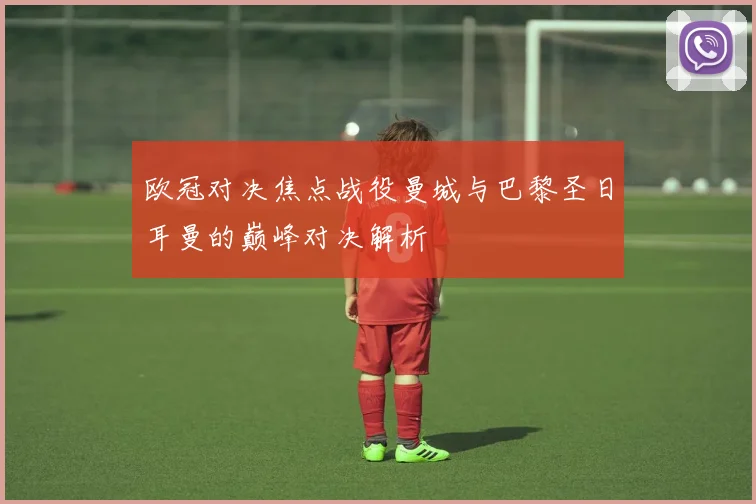 欧冠对决焦点战役曼城与巴黎圣日耳曼的巅峰对决解析