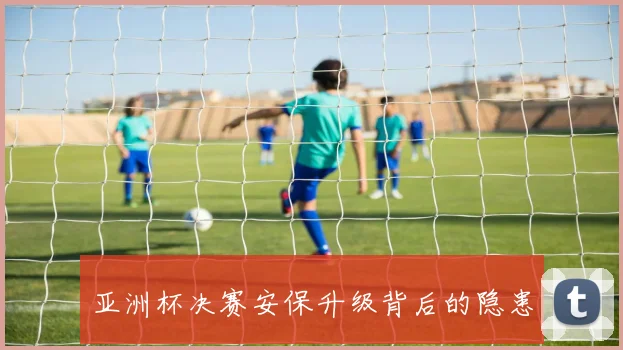 亚洲杯决赛安保升级背后的隐患