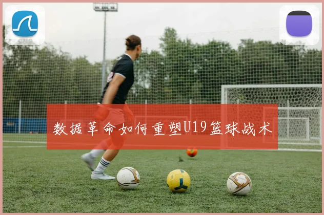 数据革命如何重塑U19篮球战术