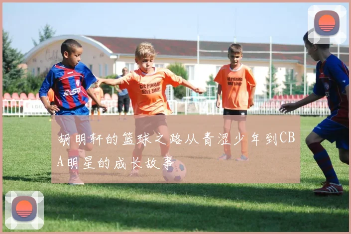 胡明轩的篮球之路从青涩少年到CBA明星的成长故事