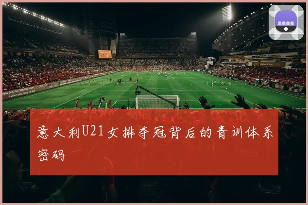 意大利U21女排夺冠背后的青训体系密码