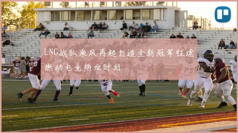 LNG战队乘风再起打造全新冠军征途燃动电竞热血时刻