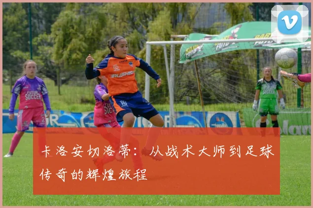 卡洛安切洛蒂：从战术大师到足球传奇的辉煌旅程