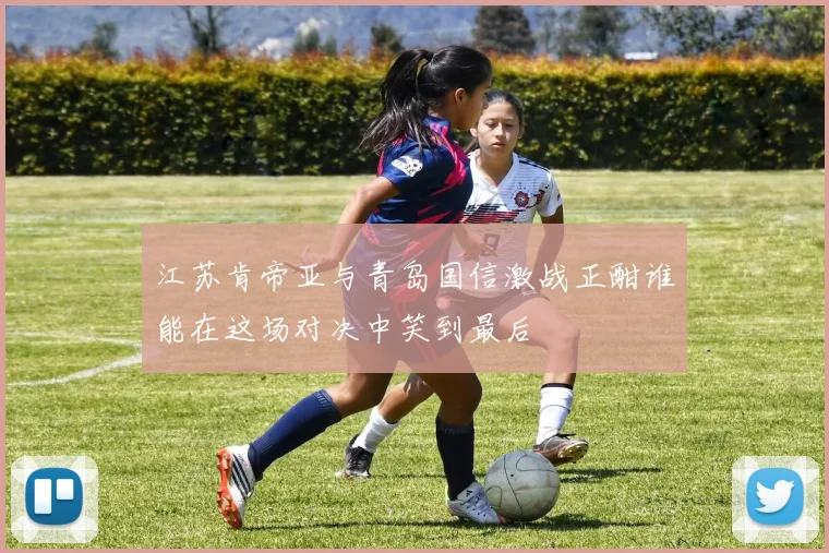 江苏肯帝亚与青岛国信激战正酣谁能在这场对决中笑到最后