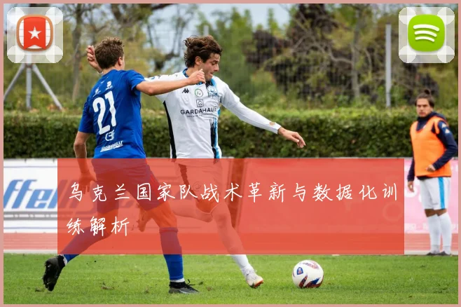 乌克兰国家队战术革新与数据化训练解析