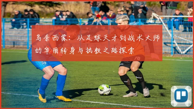 乌奈西蒙：从足球天才到战术大师的华丽转身与执教之路探索