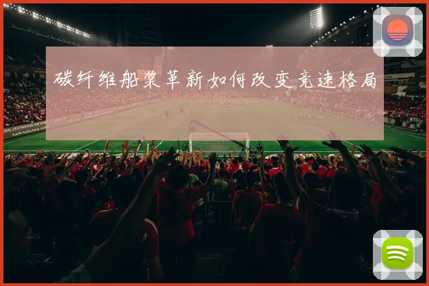 碳纤维船桨革新如何改变竞速格局