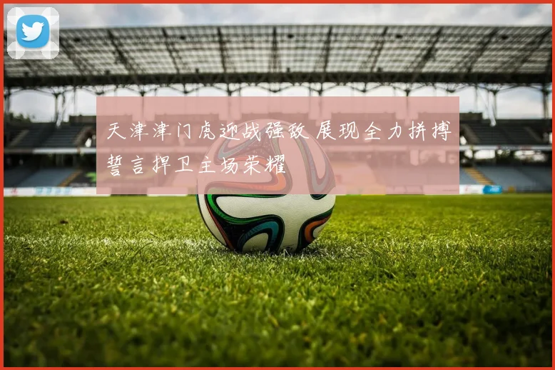天津津门虎迎战强敌 展现全力拼搏誓言捍卫主场荣耀