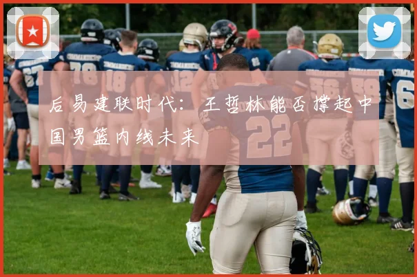 后易建联时代：王哲林能否撑起中国男篮内线未来